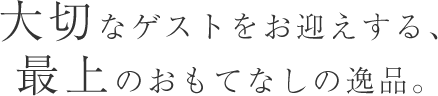 大切なゲストをお迎えする、最上のおもてなしの逸品。