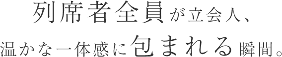 列席者全員が立会人 温かな一体感に包まれる瞬間。